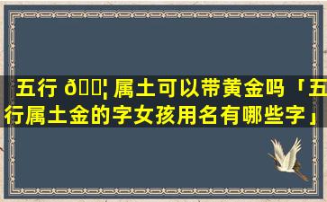 五行 🐦 属土可以带黄金吗「五行属土金的字女孩用名有哪些字」